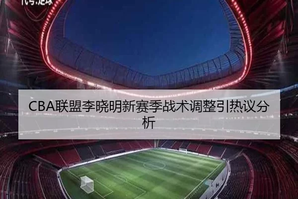 CBA联盟李晓明新赛季战术调整引热议分析