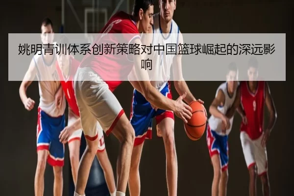 姚明青训体系创新策略对中国篮球崛起的深远影响